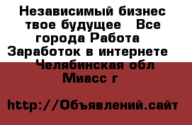 Независимый бизнес-твое будущее - Все города Работа » Заработок в интернете   . Челябинская обл.,Миасс г.